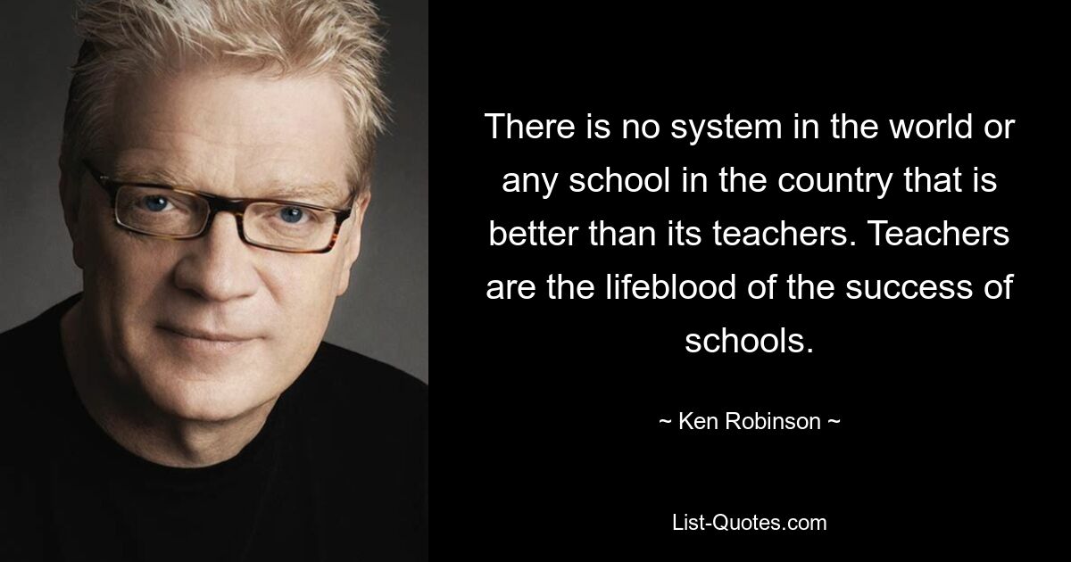 Es gibt kein System auf der Welt und keine Schule im Land, das besser ist als seine Lehrer. Lehrer sind das Lebenselixier für den Erfolg von Schulen. — © Ken Robinson 