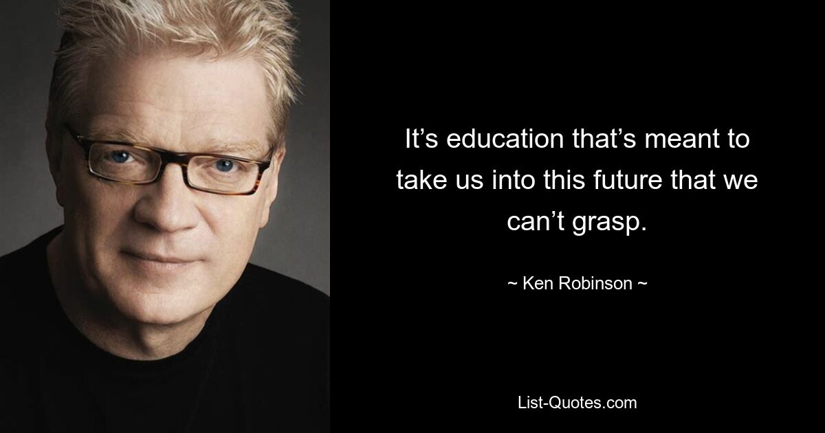 It’s education that’s meant to take us into this future that we can’t grasp. — © Ken Robinson