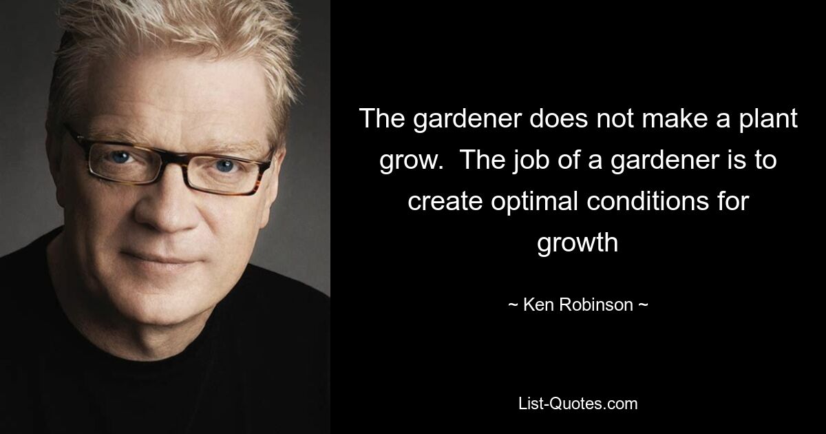 The gardener does not make a plant grow.  The job of a gardener is to create optimal conditions for growth — © Ken Robinson