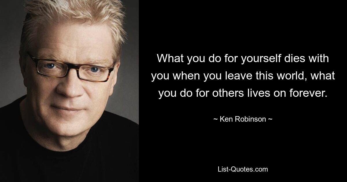 What you do for yourself dies with you when you leave this world, what you do for others lives on forever. — © Ken Robinson