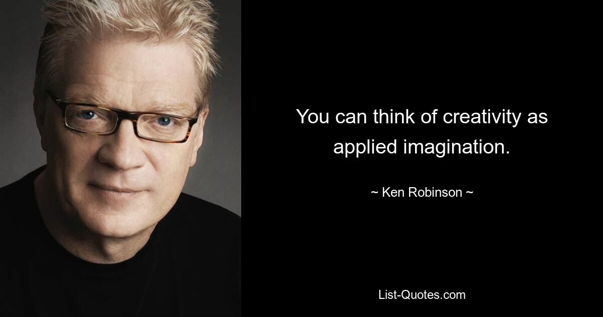 You can think of creativity as applied imagination. — © Ken Robinson