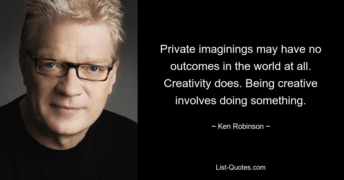 Private imaginings may have no outcomes in the world at all. Creativity does. Being creative involves doing something. — © Ken Robinson