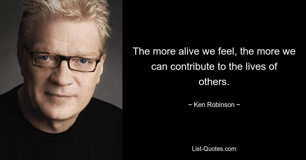 The more alive we feel, the more we can contribute to the lives of others. — © Ken Robinson