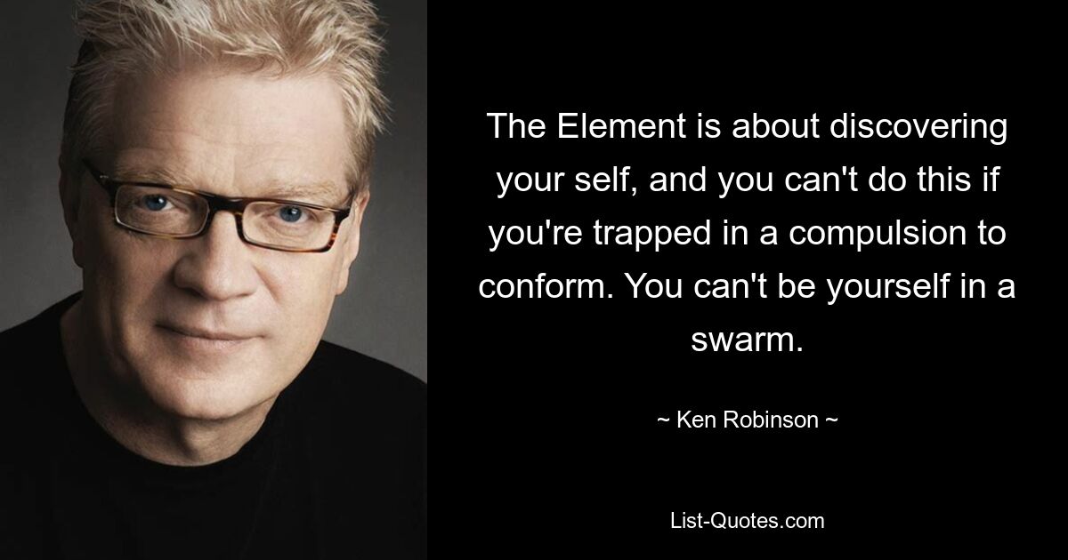 The Element is about discovering your self, and you can't do this if you're trapped in a compulsion to conform. You can't be yourself in a swarm. — © Ken Robinson