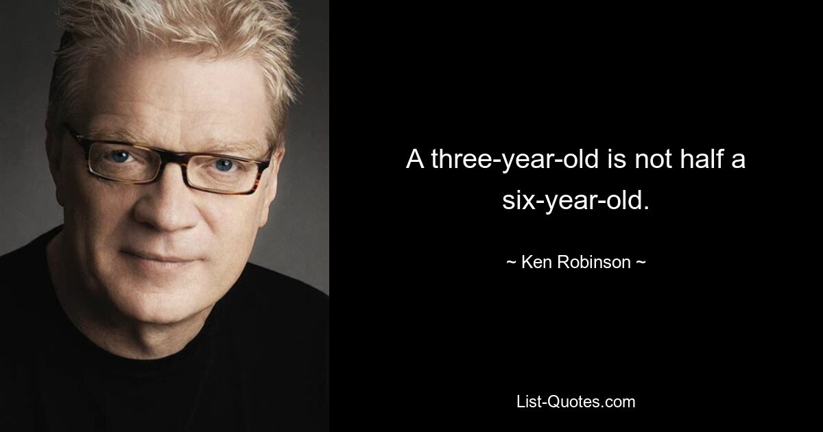 A three-year-old is not half a six-year-old. — © Ken Robinson