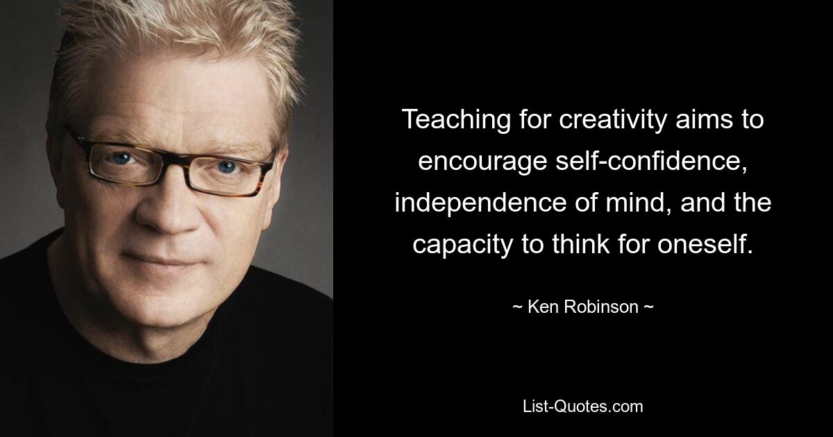 Teaching for creativity aims to encourage self-confidence, independence of mind, and the capacity to think for oneself. — © Ken Robinson