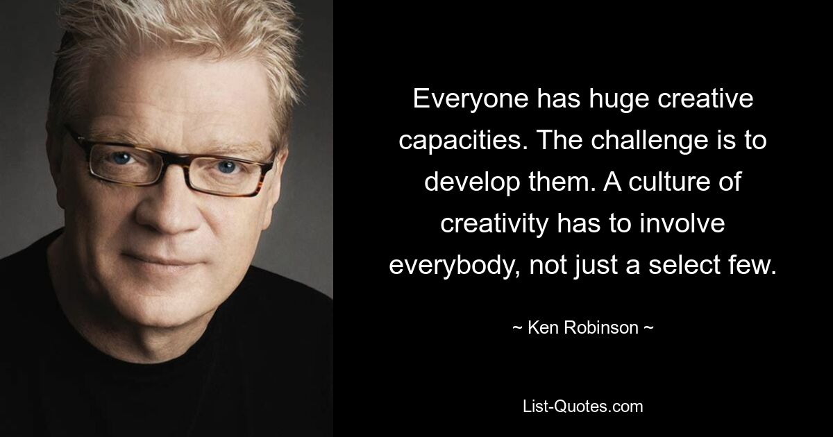 Everyone has huge creative capacities. The challenge is to develop them. A culture of creativity has to involve everybody, not just a select few. — © Ken Robinson