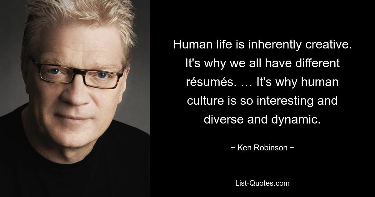 Human life is inherently creative. It's why we all have different résumés. … It's why human culture is so interesting and diverse and dynamic. — © Ken Robinson