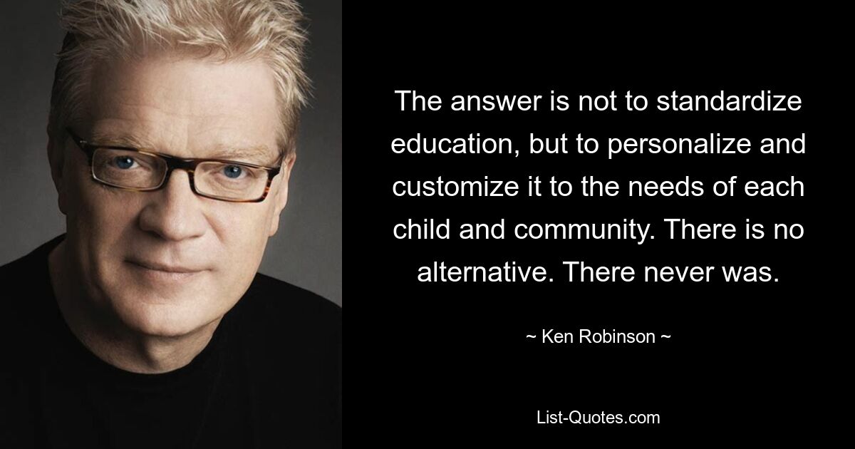 The answer is not to standardize education, but to personalize and customize it to the needs of each child and community. There is no alternative. There never was. — © Ken Robinson