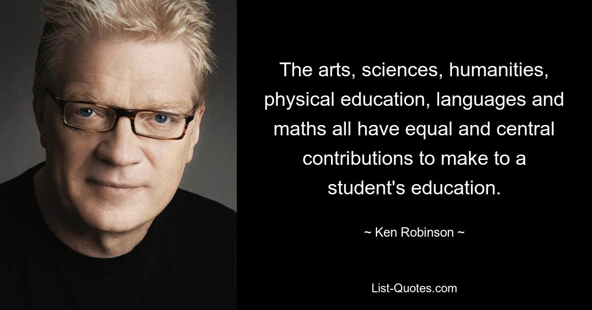 The arts, sciences, humanities, physical education, languages and maths all have equal and central contributions to make to a student's education. — © Ken Robinson