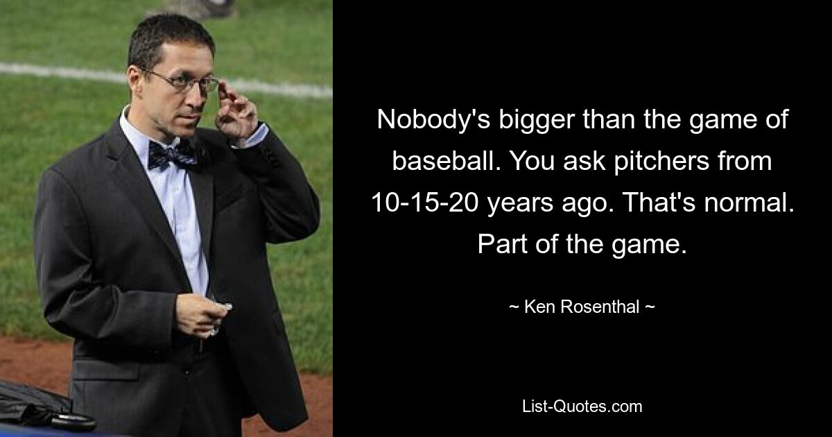 Nobody's bigger than the game of baseball. You ask pitchers from 10-15-20 years ago. That's normal. Part of the game. — © Ken Rosenthal