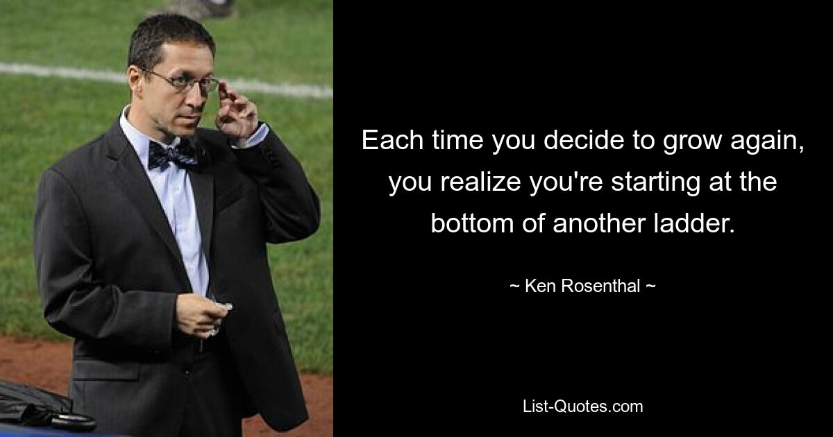 Each time you decide to grow again, you realize you're starting at the bottom of another ladder. — © Ken Rosenthal