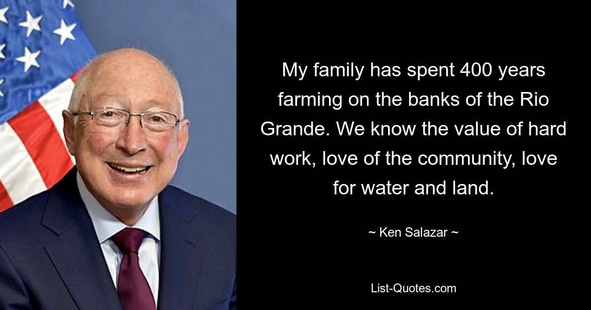 My family has spent 400 years farming on the banks of the Rio Grande. We know the value of hard work, love of the community, love for water and land. — © Ken Salazar