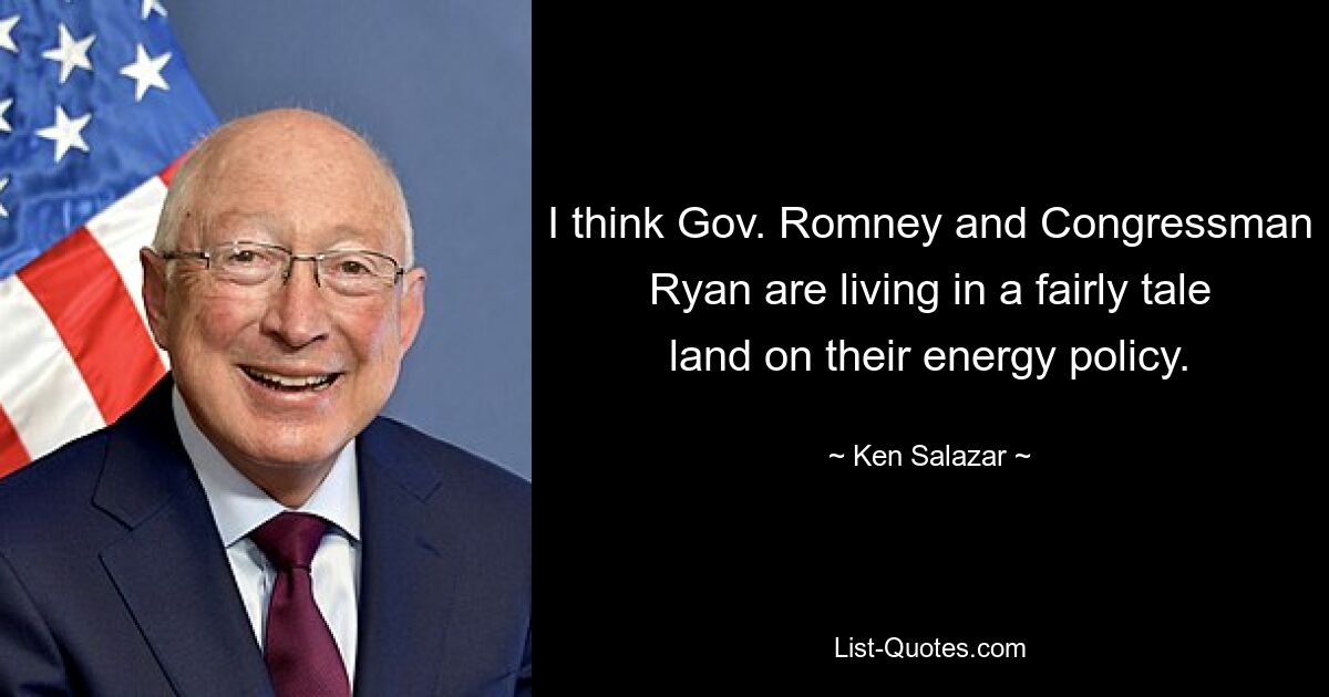 I think Gov. Romney and Congressman Ryan are living in a fairly tale land on their energy policy. — © Ken Salazar