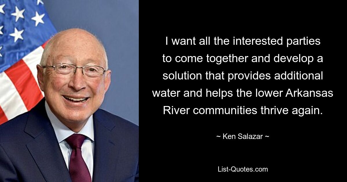 I want all the interested parties to come together and develop a solution that provides additional water and helps the lower Arkansas River communities thrive again. — © Ken Salazar