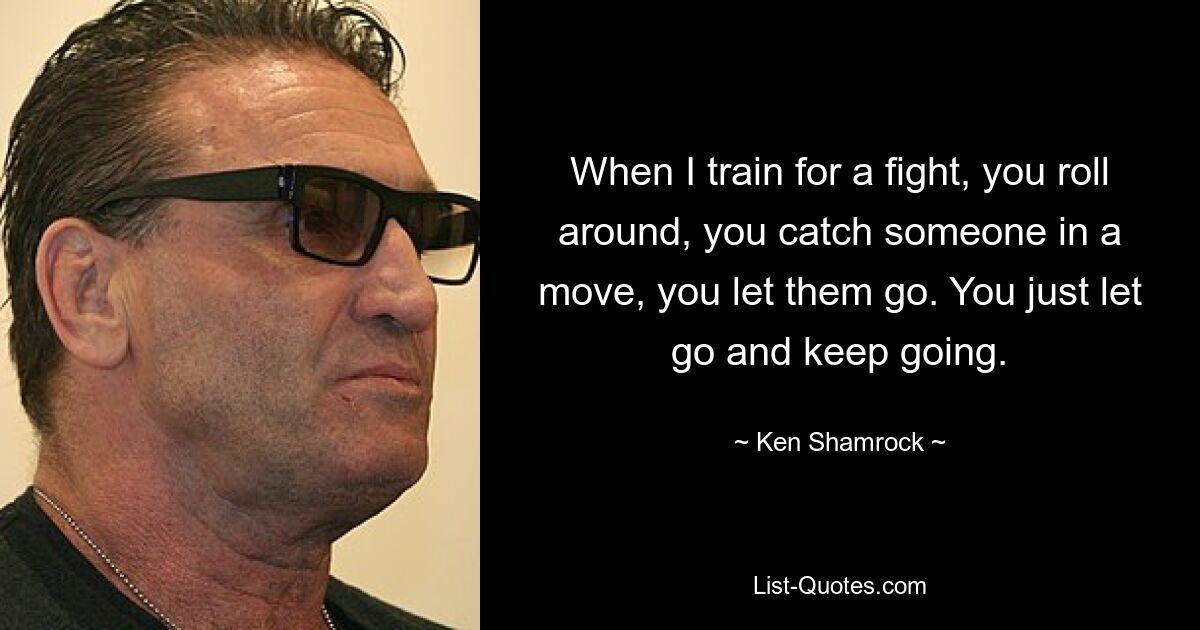 When I train for a fight, you roll around, you catch someone in a move, you let them go. You just let go and keep going. — © Ken Shamrock