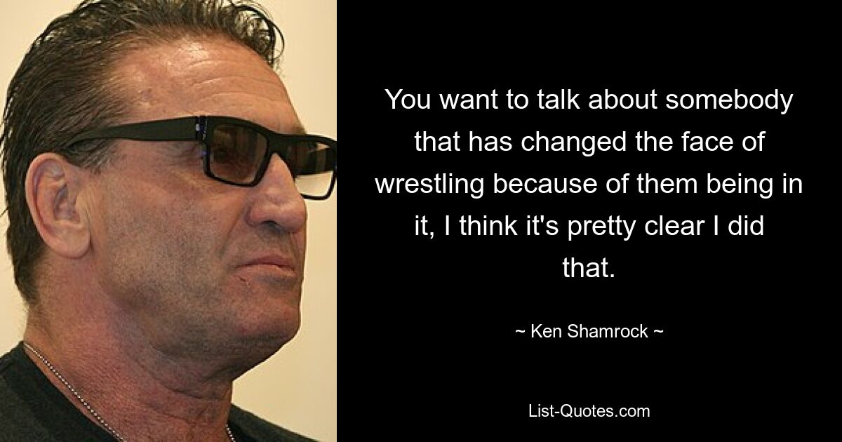 You want to talk about somebody that has changed the face of wrestling because of them being in it, I think it's pretty clear I did that. — © Ken Shamrock