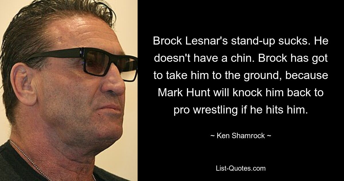 Brock Lesnar's stand-up sucks. He doesn't have a chin. Brock has got to take him to the ground, because Mark Hunt will knock him back to pro wrestling if he hits him. — © Ken Shamrock