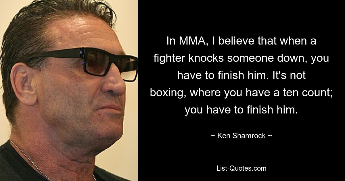 In MMA, I believe that when a fighter knocks someone down, you have to finish him. It's not boxing, where you have a ten count; you have to finish him. — © Ken Shamrock