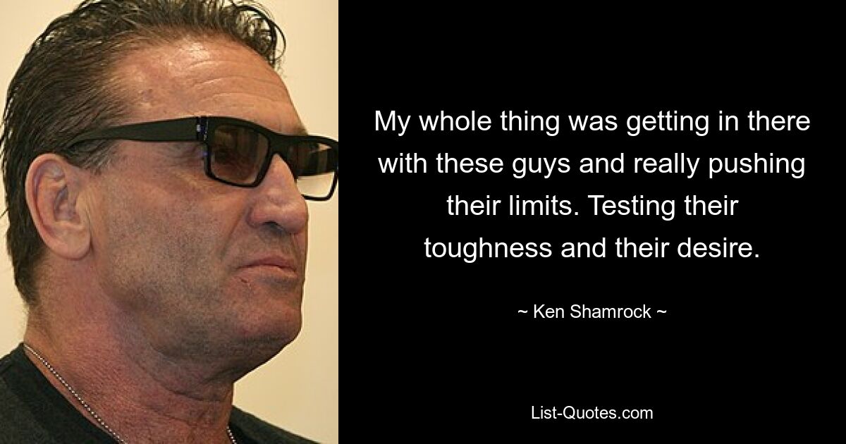 My whole thing was getting in there with these guys and really pushing their limits. Testing their toughness and their desire. — © Ken Shamrock