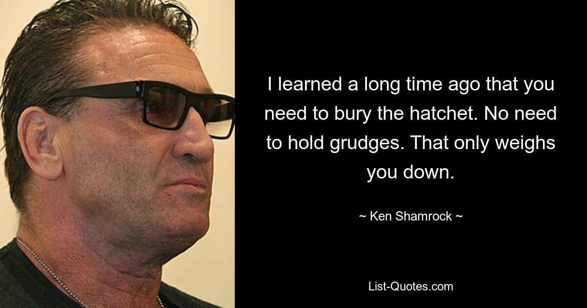 I learned a long time ago that you need to bury the hatchet. No need to hold grudges. That only weighs you down. — © Ken Shamrock