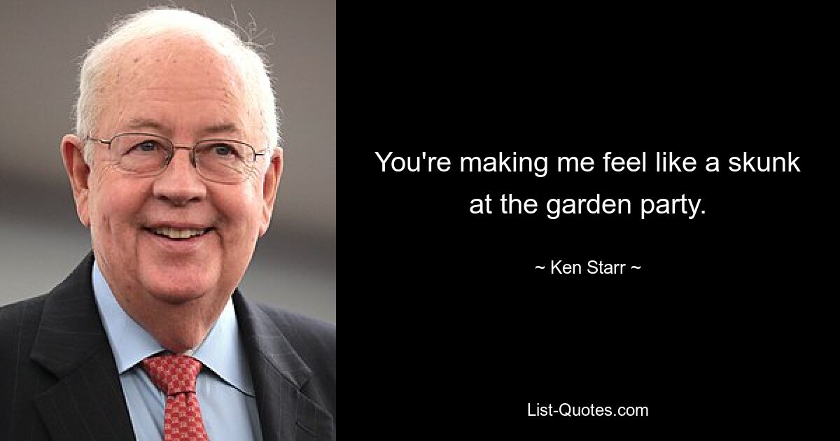 You're making me feel like a skunk at the garden party. — © Ken Starr