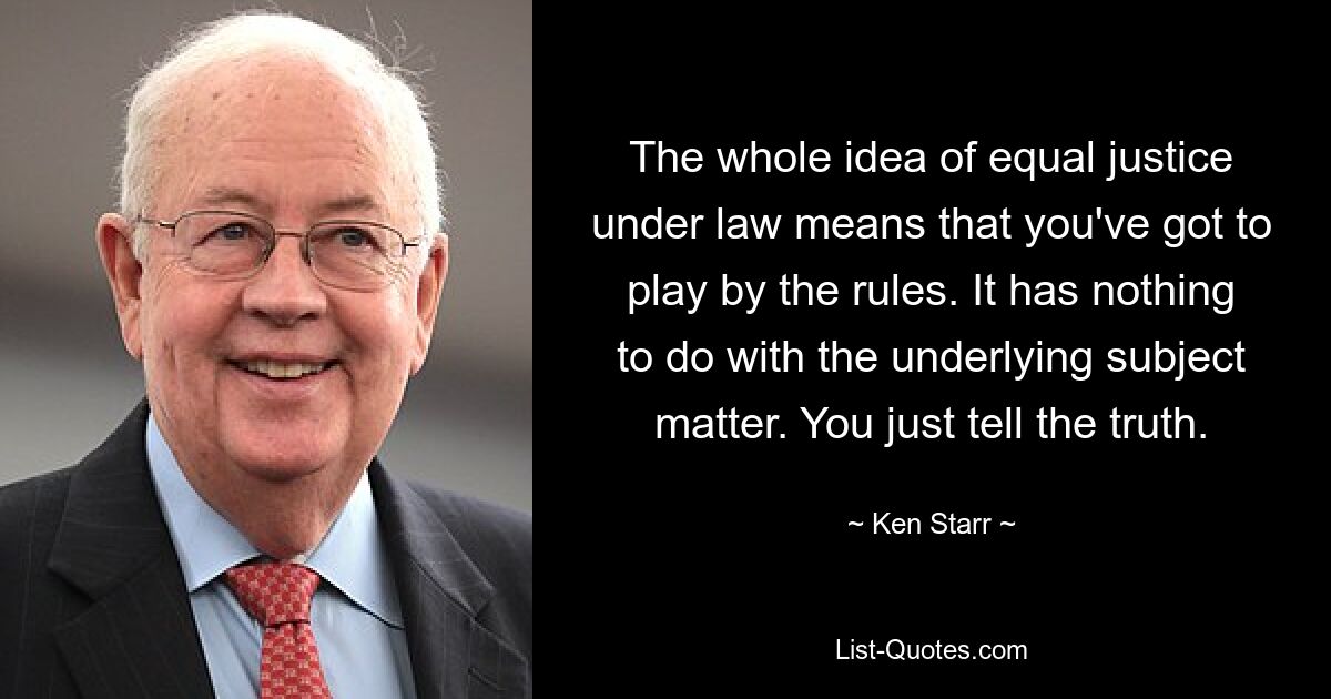 The whole idea of equal justice under law means that you've got to play by the rules. It has nothing to do with the underlying subject matter. You just tell the truth. — © Ken Starr