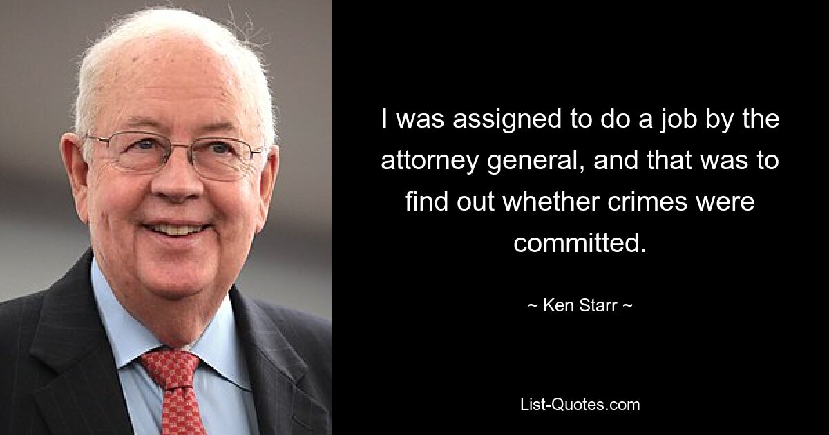 I was assigned to do a job by the attorney general, and that was to find out whether crimes were committed. — © Ken Starr