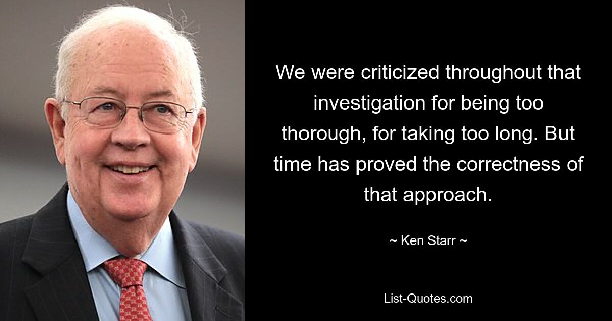 We were criticized throughout that investigation for being too thorough, for taking too long. But time has proved the correctness of that approach. — © Ken Starr