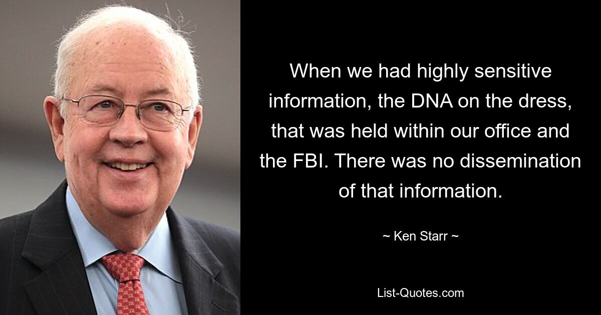 When we had highly sensitive information, the DNA on the dress, that was held within our office and the FBI. There was no dissemination of that information. — © Ken Starr