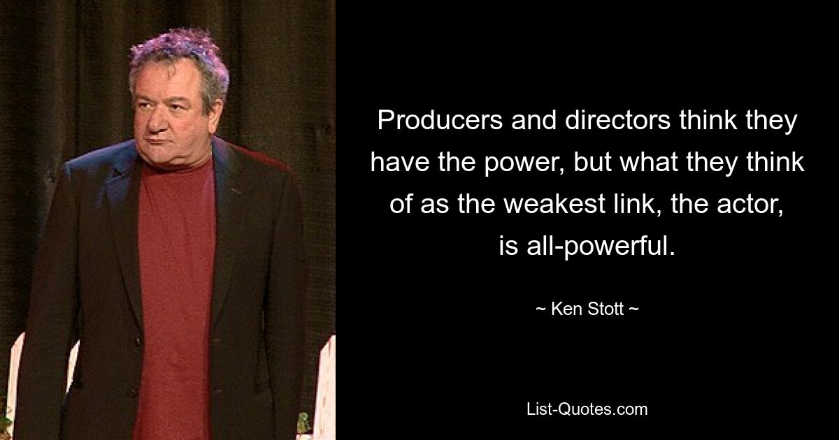 Producers and directors think they have the power, but what they think of as the weakest link, the actor, is all-powerful. — © Ken Stott