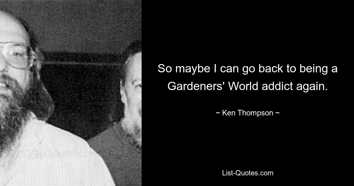 So maybe I can go back to being a Gardeners' World addict again. — © Ken Thompson