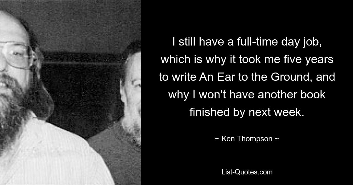 I still have a full-time day job, which is why it took me five years to write An Ear to the Ground, and why I won't have another book finished by next week. — © Ken Thompson