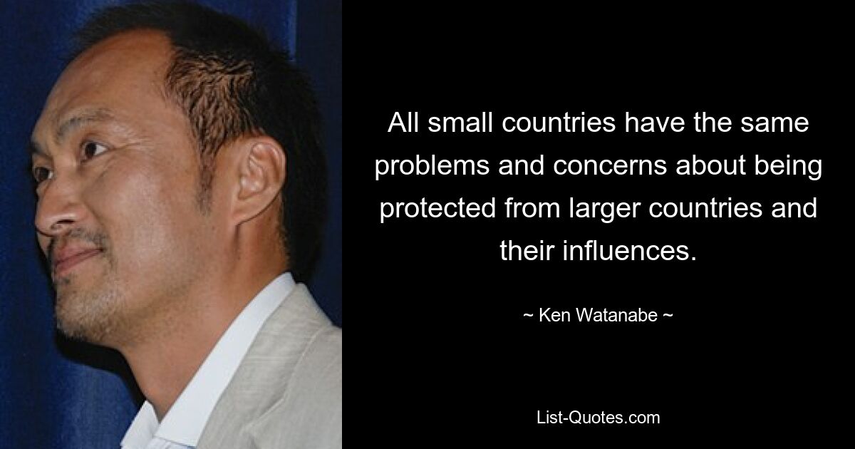 All small countries have the same problems and concerns about being protected from larger countries and their influences. — © Ken Watanabe