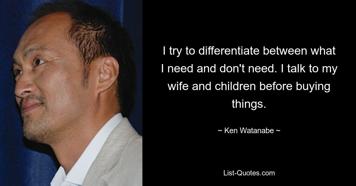 I try to differentiate between what I need and don't need. I talk to my wife and children before buying things. — © Ken Watanabe