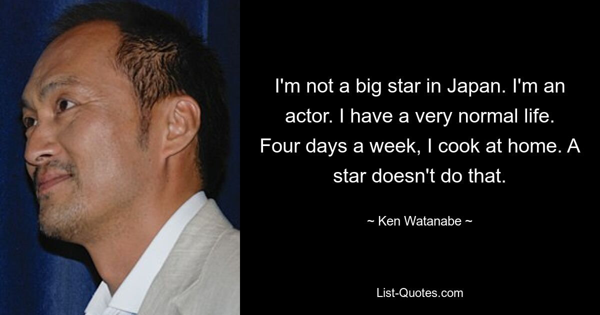 I'm not a big star in Japan. I'm an actor. I have a very normal life. Four days a week, I cook at home. A star doesn't do that. — © Ken Watanabe