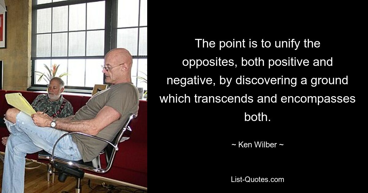 The point is to unify the opposites, both positive and negative, by discovering a ground which transcends and encompasses both. — © Ken Wilber