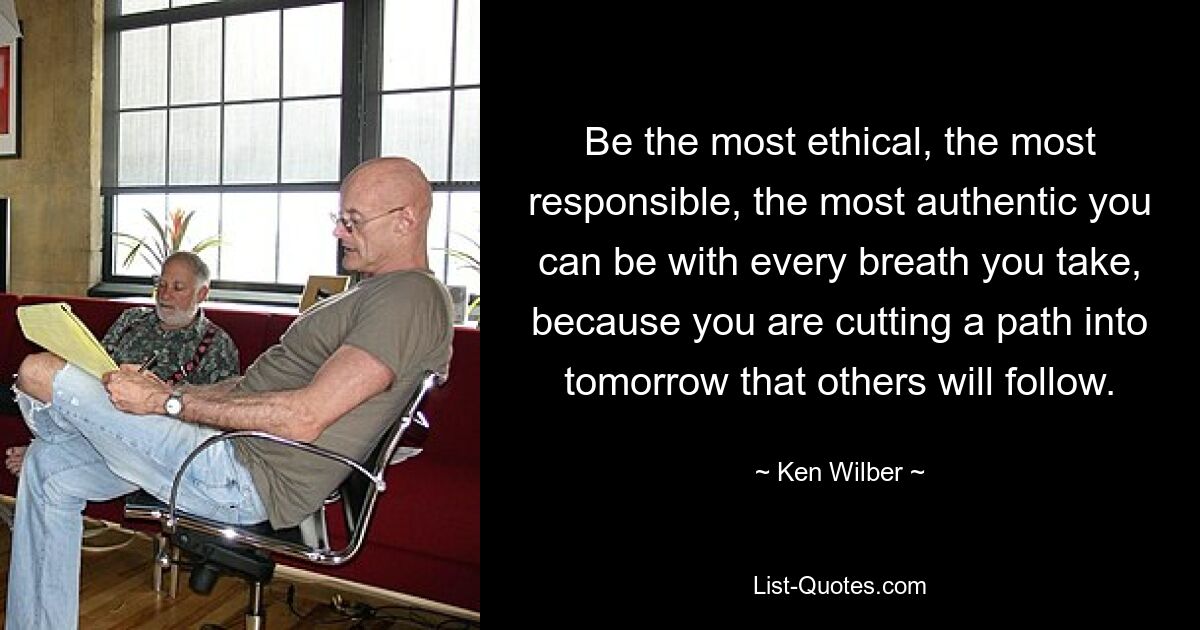 Be the most ethical, the most responsible, the most authentic you can be with every breath you take, because you are cutting a path into tomorrow that others will follow. — © Ken Wilber