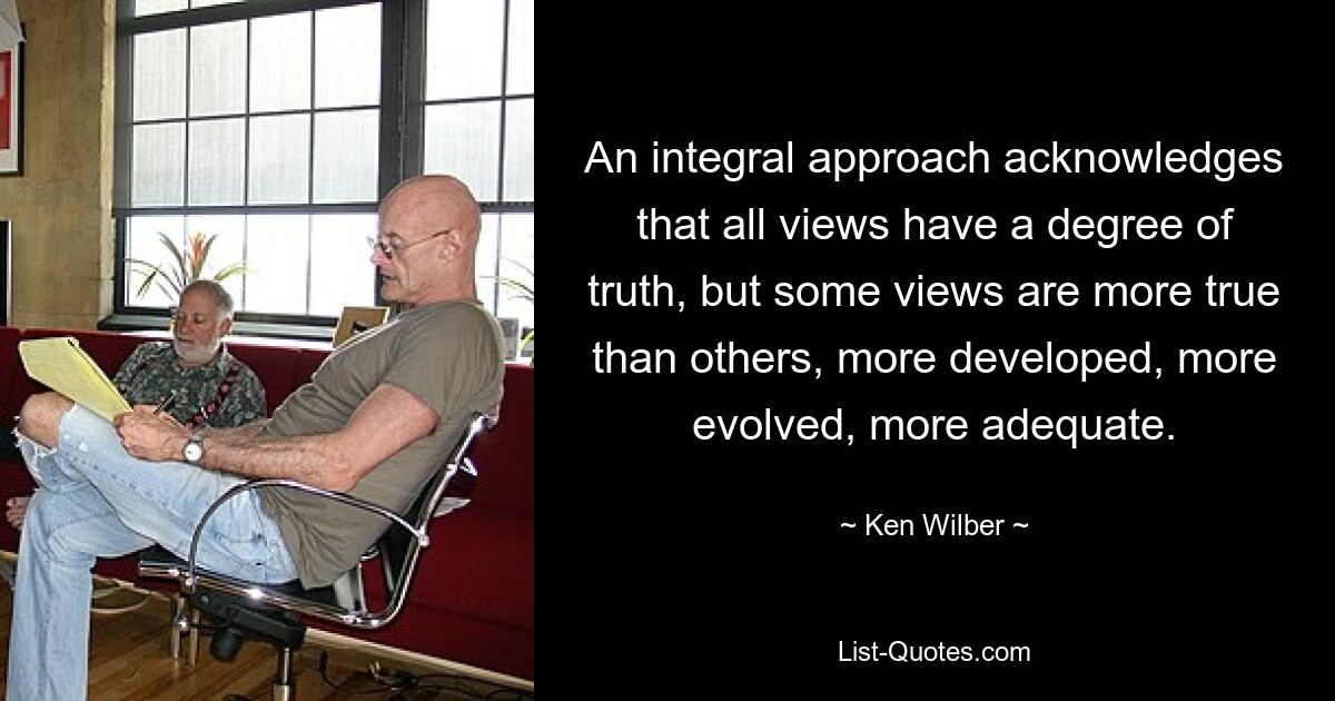 An integral approach acknowledges that all views have a degree of truth, but some views are more true than others, more developed, more evolved, more adequate. — © Ken Wilber