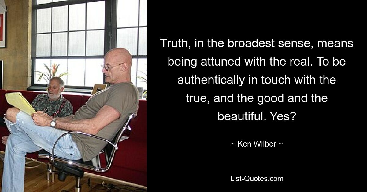 Truth, in the broadest sense, means being attuned with the real. To be authentically in touch with the true, and the good and the beautiful. Yes? — © Ken Wilber