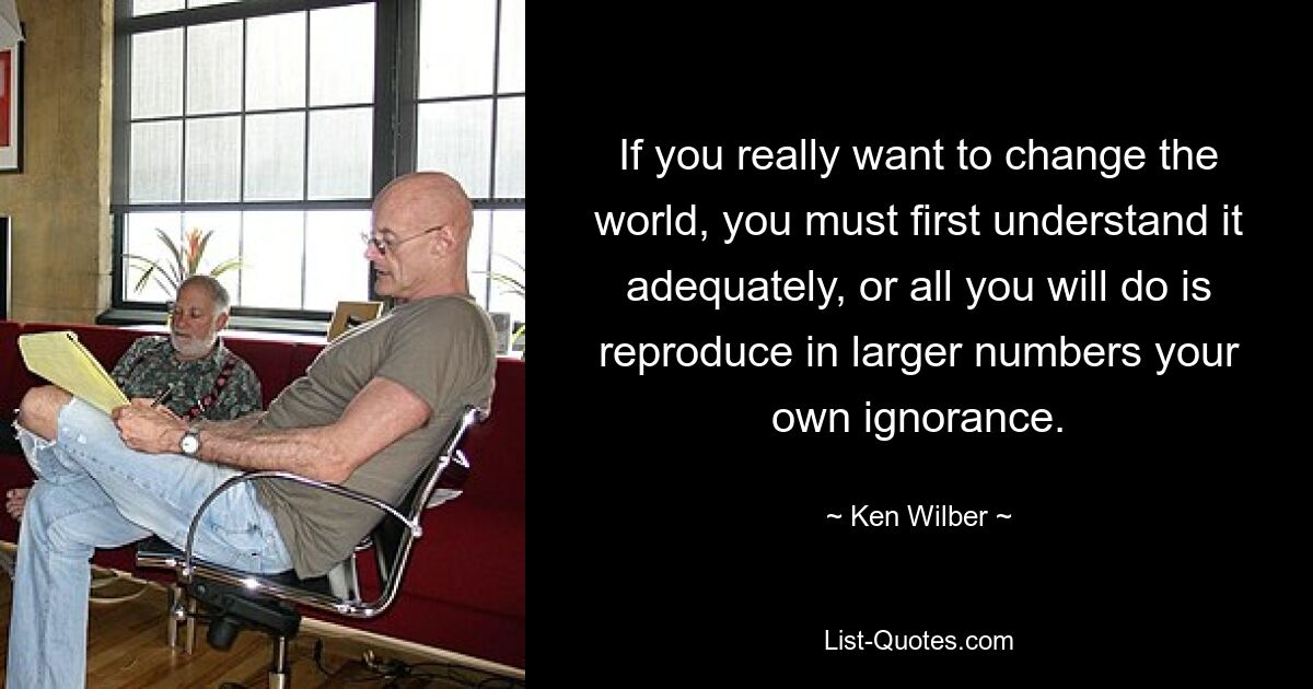 If you really want to change the world, you must first understand it adequately, or all you will do is reproduce in larger numbers your own ignorance. — © Ken Wilber