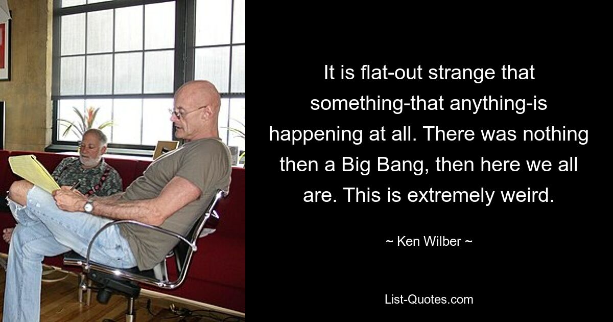 It is flat-out strange that something-that anything-is happening at all. There was nothing then a Big Bang, then here we all are. This is extremely weird. — © Ken Wilber