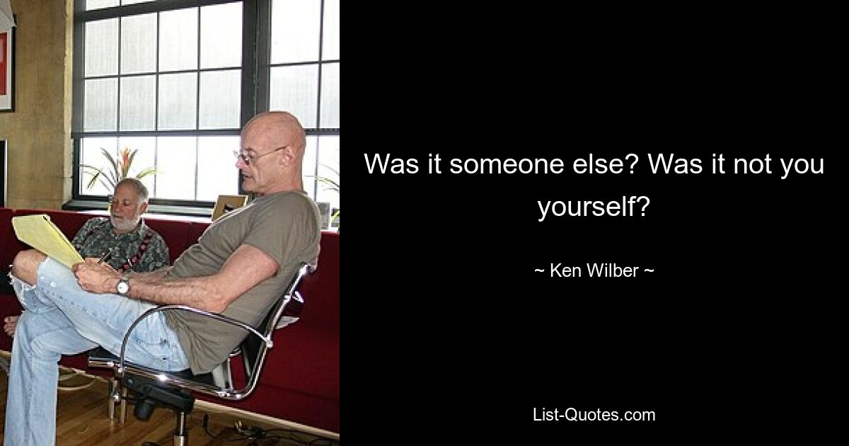 Was it someone else? Was it not you yourself? — © Ken Wilber