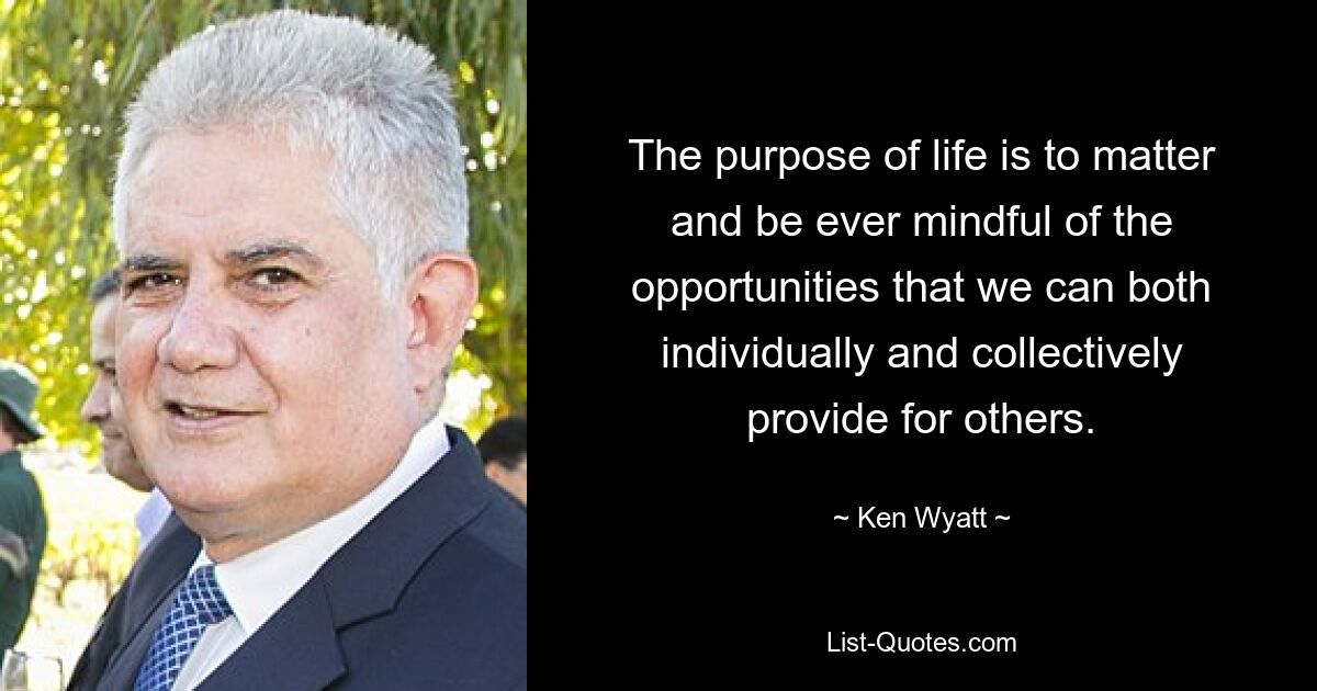 The purpose of life is to matter and be ever mindful of the opportunities that we can both individually and collectively provide for others. — © Ken Wyatt