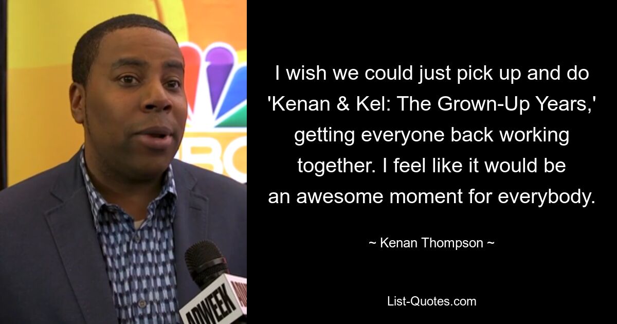 I wish we could just pick up and do 'Kenan & Kel: The Grown-Up Years,' getting everyone back working together. I feel like it would be an awesome moment for everybody. — © Kenan Thompson