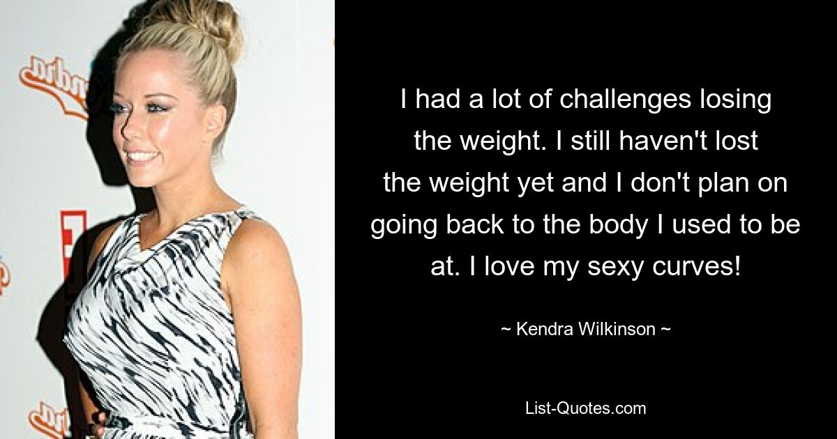 I had a lot of challenges losing the weight. I still haven't lost the weight yet and I don't plan on going back to the body I used to be at. I love my sexy curves! — © Kendra Wilkinson