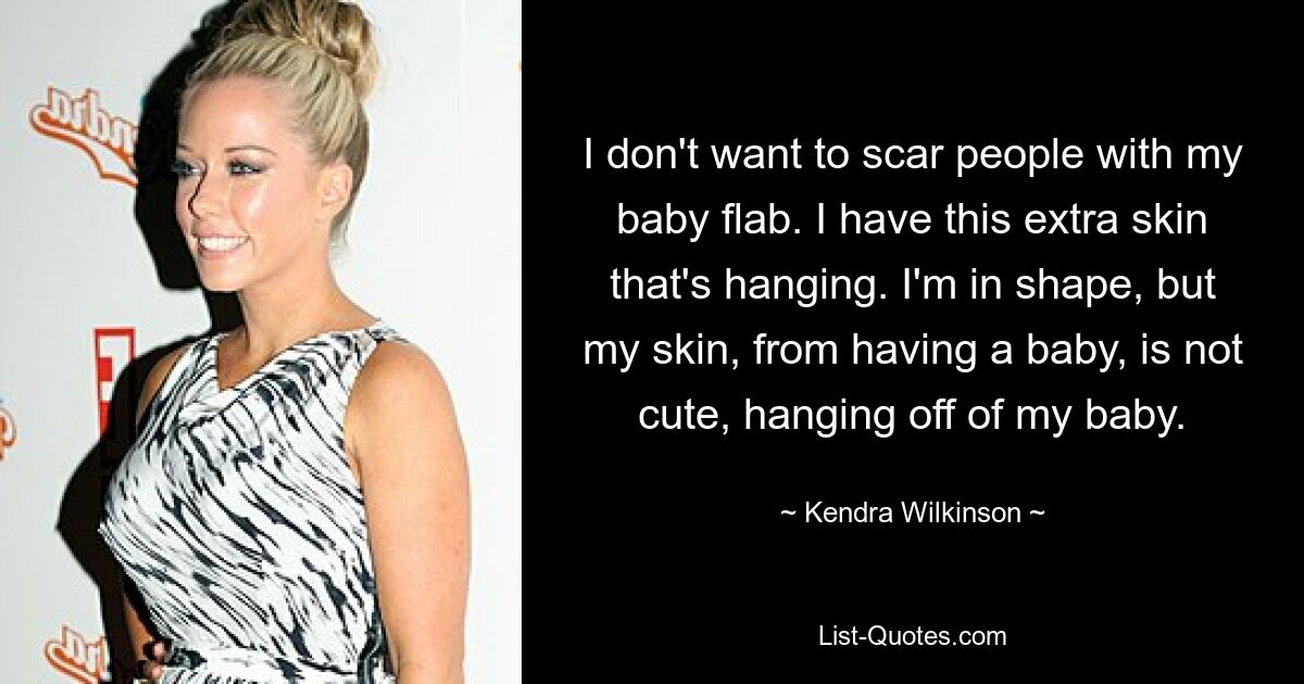 I don't want to scar people with my baby flab. I have this extra skin that's hanging. I'm in shape, but my skin, from having a baby, is not cute, hanging off of my baby. — © Kendra Wilkinson