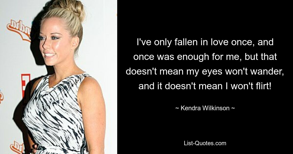 I've only fallen in love once, and once was enough for me, but that doesn't mean my eyes won't wander, and it doesn't mean I won't flirt! — © Kendra Wilkinson