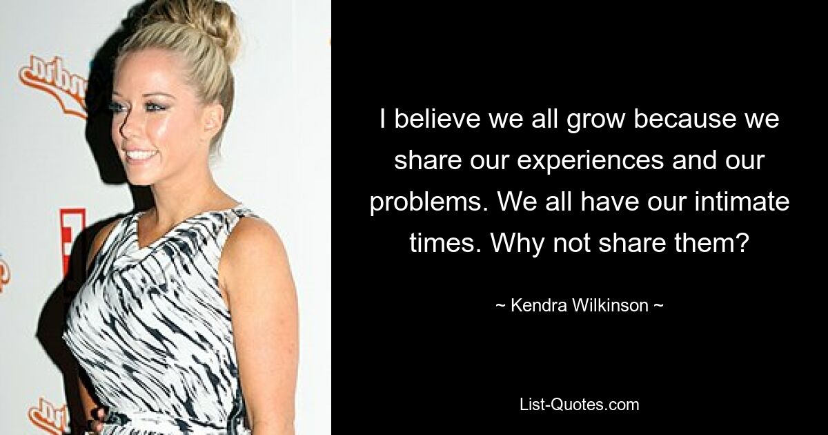 I believe we all grow because we share our experiences and our problems. We all have our intimate times. Why not share them? — © Kendra Wilkinson