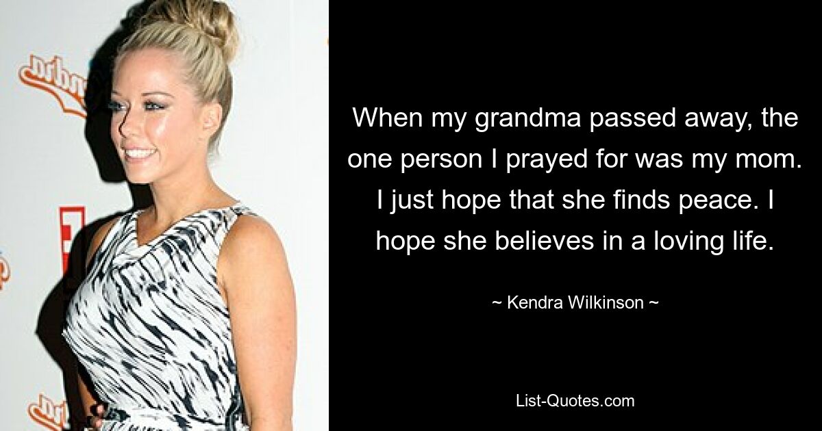 When my grandma passed away, the one person I prayed for was my mom. I just hope that she finds peace. I hope she believes in a loving life. — © Kendra Wilkinson